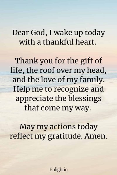 Prayer for Men for Morning Gratitude: Dear God, I wake up today with a thankful heart. Thank you for the gift of life, the roof over my head, and the love of my family. Help me to recognize and appreciate the blessings that come my way. May my actions today reflect my gratitude. Amen.