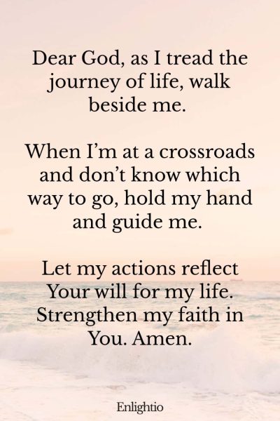 Prayer for Men (Walk Beside Me): Dear God, as I tread the journey of life, walk beside me. When I’m at a crossroads and don’t know which way to go, hold my hand and guide me. Let my actions reflect Your will for my life. Strengthen my faith in You. Amen.