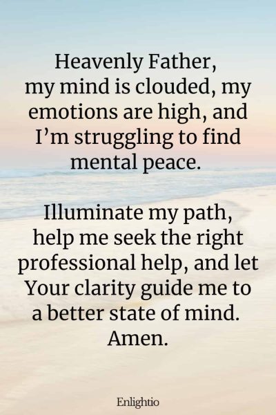 Prayer for Mental Health Clarity: Heavenly Father, my mind is clouded, my emotions are high, and I’m struggling to find mental peace. Illuminate my path, help me seek the right professional help, and let Your clarity guide me to a better state of mind. Amen.