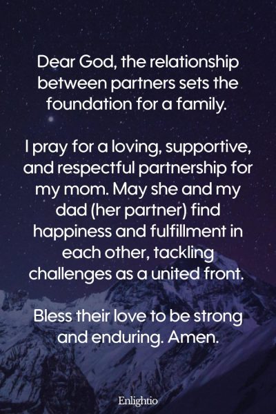 Prayer for Mom for a Loving Partnership: Dear God, the relationship between partners sets the foundation for a family. I pray for a loving, supportive, and respectful partnership for my mom. May she and my dad (her partner) find happiness and fulfillment in each other, tackling challenges as a united front. Bless their love to be strong and enduring. Amen.
