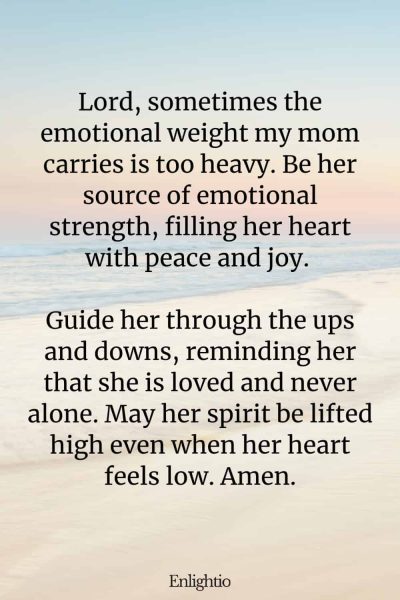 Prayer for Mom for Emotional Strength: Lord, sometimes the emotional weight my mom carries is too heavy. Be her source of emotional strength, filling her heart with peace and joy. Guide her through the ups and downs, reminding her that she is loved and never alone. May her spirit be lifted high even when her heart feels low. Amen.