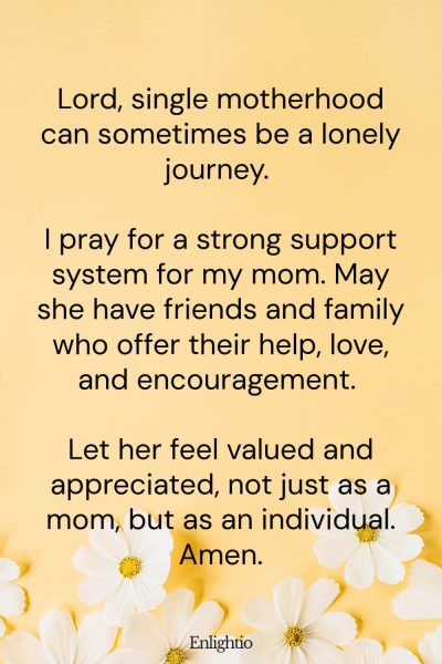 Prayer for Mom for Emotional Support: Lord, single motherhood can sometimes be a lonely journey. I pray for a strong support system for my mom. May she have friends and family who offer their help, love, and encouragement. Let her feel valued and appreciated, not just as a mom, but as an individual. Amen.