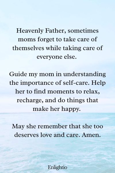 Prayer for Mom for Guidance in Self-Care: Heavenly Father, sometimes moms forget to take care of themselves while taking care of everyone else. Guide my mom in understanding the importance of self-care. Help her to find moments to relax, recharge, and do things that make her happy. May she remember that she too deserves love and care. Amen.