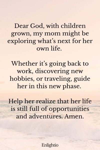 Prayer for Mom for Her Own Life: Dear God, with children grown, my mom might be exploring what’s next for her own life. Whether it’s going back to work, discovering new hobbies, or traveling, guide her in this new phase. Help her realize that her life is still full of opportunities and adventures. Amen.