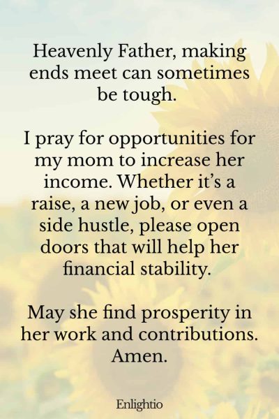 Prayer for Mom for Increasing Income: Heavenly Father, making ends meet can sometimes be tough. I pray for opportunities for my mom to increase her income. Whether it’s a raise, a new job, or even a side hustle, please open doors that will help her financial stability. May she find prosperity in her work and contributions. Amen.