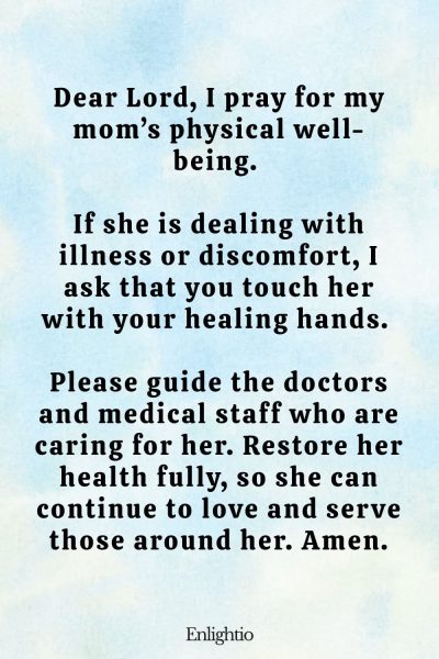 Prayer for Mom for Physical Health and Healing: Dear Lord, I pray for my mom’s physical well-being. If she is dealing with illness or discomfort, I ask that you touch her with your healing hands. Please guide the doctors and medical staff who are caring for her. Restore her health fully, so she can continue to love and serve those around her. Amen.