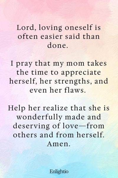 Prayer for Mom for Self-Love: Lord, loving oneself is often easier said than done. I pray that my mom takes the time to appreciate herself, her strengths, and even her flaws. Help her realize that she is wonderfully made and deserving of love—from others and from herself. Amen.