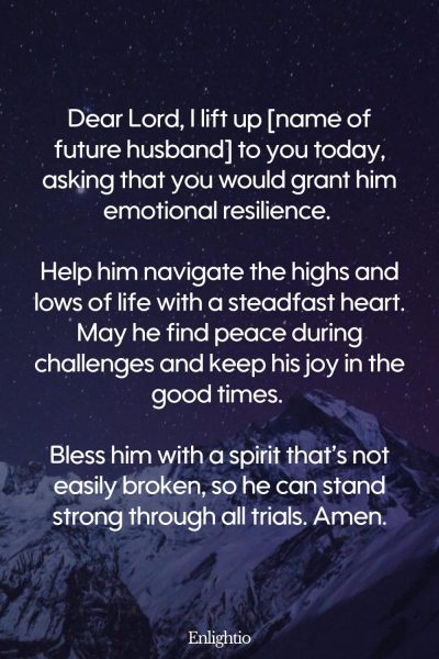 Prayer for My Future Husband's Emotional Resilience: Dear Lord, I lift up [name of future husband] to you today, asking that you would grant him emotional resilience. Help him navigate the highs and lows of life with a steadfast heart. May he find peace during challenges and keep his joy in the good times. Bless him with a spirit that’s not easily broken, so he can stand strong through all trials. Amen.