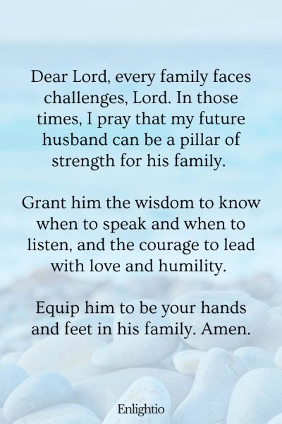 Prayer for My Future Husband's Family During Difficult Times: Dear Lord, every family faces challenges, Lord. In those times, I pray that my future husband can be a pillar of strength for his family. Grant him the wisdom to know when to speak and when to listen, and the courage to lead with love and humility. Equip him to be your hands and feet in his family. Amen.