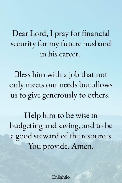 Prayer for My Future Husband's Financial Security: Dear Lord, I pray for financial security for my future husband in his career. Bless him with a job that not only meets our needs but allows us to give generously to others. Help him to be wise in budgeting and saving, and to be a good steward of the resources You provide. Amen.