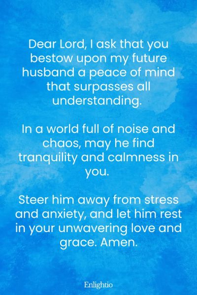 Prayer for My Future Husband's Peace of Mind: Dear Lord, I ask that you bestow upon my future husband a peace of mind that surpasses all understanding. In a world full of noise and chaos, may he find tranquility and calmness in you. Steer him away from stress and anxiety, and let him rest in your unwavering love and grace. Amen.