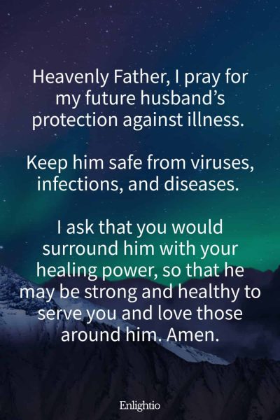 Prayer for My Future Husband's Protection from Illness: Heavenly Father, I pray for my future husband’s protection against illness. Keep him safe from viruses, infections, and diseases. I ask that you would surround him with your healing power, so that he may be strong and healthy to serve you and love those around him. Amen.