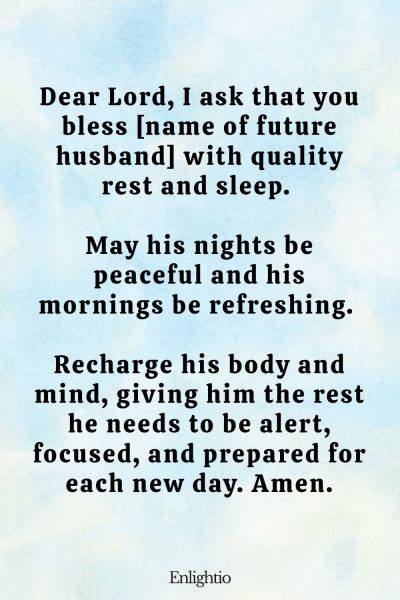Prayer for My Future Husband's Quality Rest and Sleep: Dear Lord, I ask that you bless [name of future husband] with quality rest and sleep. May his nights be peaceful and his mornings be refreshing. Recharge his body and mind, giving him the rest he needs to be alert, focused, and prepared for each new day. Amen.