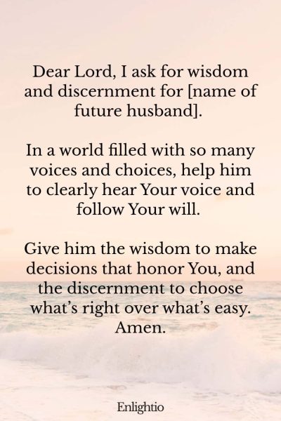 Prayer for My Future Husband's Wisdom and Discernment: Dear Lord, I ask for wisdom and discernment for [name of future husband]. In a world filled with so many voices and choices, help him to clearly hear Your voice and follow Your will. Give him the wisdom to make decisions that honor You, and the discernment to choose what’s right over what’s easy. Amen.