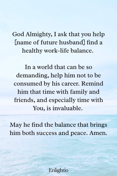 Prayer for My Future Husband's Work-Life Balance: God Almighty, I ask that you help [name of future husband] find a healthy work-life balance. In a world that can be so demanding, help him not to be consumed by his career. Remind him that time with family and friends, and especially time with You, is invaluable. May he find the balance that brings him both success and peace. Amen.