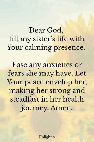 Prayer for My Sister (for Calmness and Peace): Dear God, fill my sisterโs life with Your calming presence. Ease any anxieties or fears she may have. Let Your peace envelop her, making her strong and steadfast in her health journey. Amen.