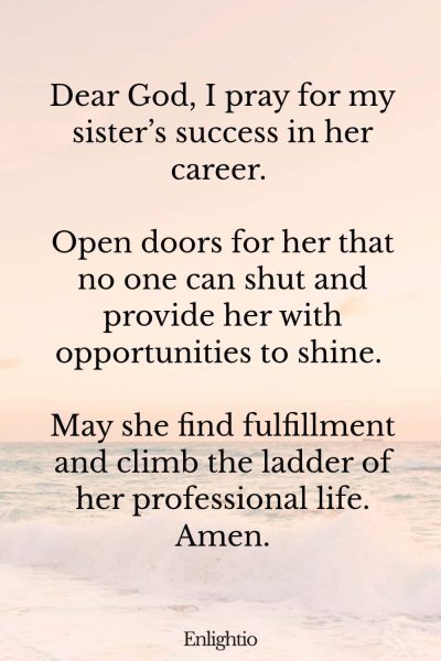Prayer for My Sister (for Career Advancement): Dear God, I pray for my sisterโs success in her career. Open doors for her that no one can shut and provide her with opportunities to shine. May she find fulfillment and climb the ladder of her professional life. Amen.