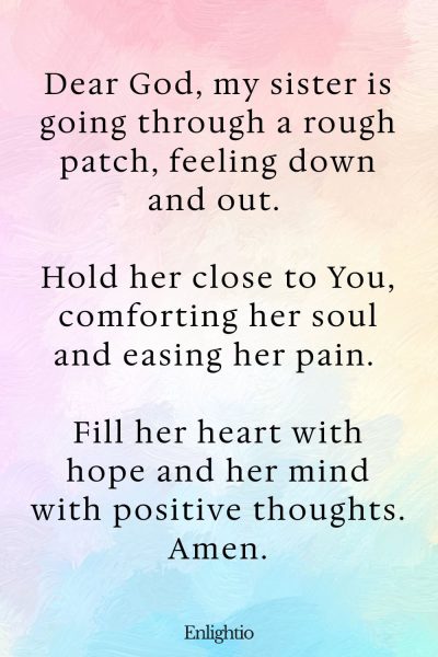 Prayer for My Sister (for Comfort in Sadness): Dear God, my sister is going through a rough patch, feeling down and out. Hold her close to You, comforting her soul and easing her pain. Fill her heart with hope and her mind with positive thoughts. Amen.