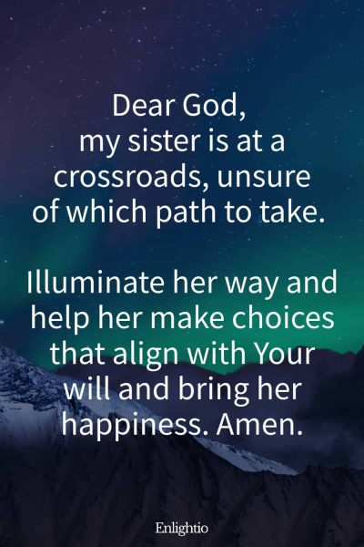 Prayer for My Sister (for Decision-Making): Dear God, my sister is at a crossroads, unsure of which path to take. Illuminate her way and help her make choices that align with Your will and bring her happiness. Amen.
