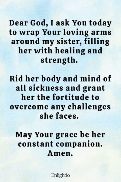 Prayer for My Sister (for Healing and Strength): Dear God, I ask You today to wrap Your loving arms around my sister, filling her with healing and strength. Rid her body and mind of all sickness and grant her the fortitude to overcome any challenges she faces. May Your grace be her constant companion. Amen.