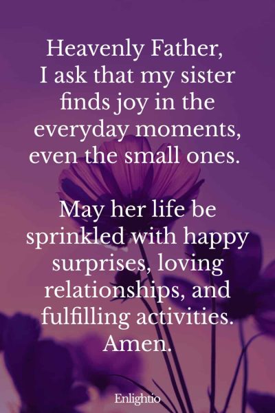 Prayer for My Sister (for Joy in Everyday Life): Heavenly Father, I ask that my sister finds joy in the everyday moments, even the small ones. May her life be sprinkled with happy surprises, loving relationships, and fulfilling activities. Amen.