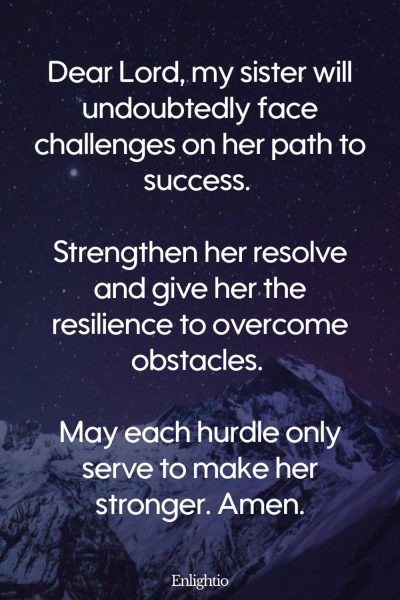 Prayer for My Sister (for Resilience in Challenges): Dear Lord, my sister will undoubtedly face challenges on her path to success. Strengthen her resolve and give her the resilience to overcome obstacles. May each hurdle only serve to make her stronger. Amen.