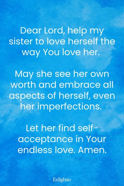 Prayer for My Sister (for Self-Love and Acceptance): Dear Lord, help my sister to love herself the way You love her. May she see her own worth and embrace all aspects of herself, even her imperfections. Let her find self-acceptance in Your endless love. Amen.