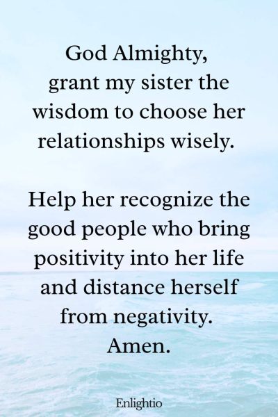 Prayer for My Sister (for Wisdom in Relationships): God Almighty, grant my sister the wisdom to choose her relationships wisely. Help her recognize the good people who bring positivity into her life and distance herself from negativity. Amen.