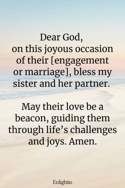 Prayer for My Sister's Engagement or Wedding: Dear God, on this joyous occasion of their [engagement or marriage], bless my sister and her partner. May their love be a beacon, guiding them through life’s challenges and joys. Amen.