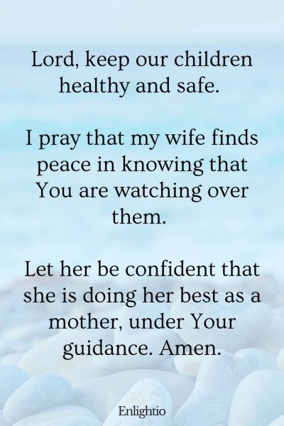 Prayer for My Wife (Child’s Health and Safety): Lord, keep our children healthy and safe. I pray that my wife finds peace in knowing that You are watching over them. Let her be confident that she is doing her best as a mother, under Your guidance. Amen.