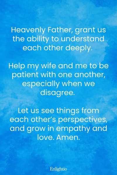 Prayer for My Wife (Understanding and Patience): Heavenly Father, grant us the ability to understand each other deeply. Help my wife and me to be patient with one another, especially when we disagree. Let us see things from each other’s perspectives, and grow in empathy and love. Amen.