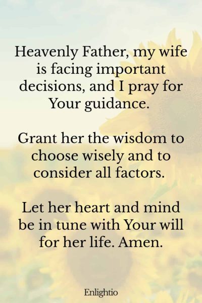 Prayer for My Wife's Decision Making: Heavenly Father, my wife is facing important decisions, and I pray for Your guidance. Grant her the wisdom to choose wisely and to consider all factors. Let her heart and mind be in tune with Your will for her life. Amen.