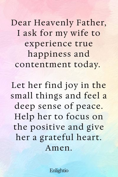 Prayer for My Wife's Happiness and Contentment: Dear Heavenly Father, I ask for my wife to experience true happiness and contentment today. Let her find joy in the small things and feel a deep sense of peace. Help her to focus on the positive and give her a grateful heart. Amen.