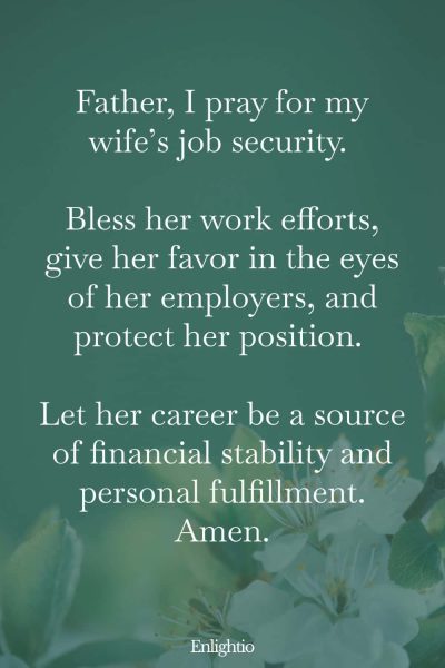 Prayer for My Wife's Job Security: Father, I pray for my wife’s job security. Bless her work efforts, give her favor in the eyes of her employers, and protect her position. Let her career be a source of financial stability and personal fulfillment. Amen.