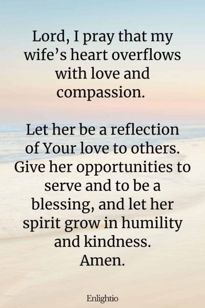 Prayer for My Wife's Love and Compassion: Lord, I pray that my wife’s heart overflows with love and compassion. Let her be a reflection of Your love to others. Give her opportunities to serve and to be a blessing, and let her spirit grow in humility and kindness. Amen.