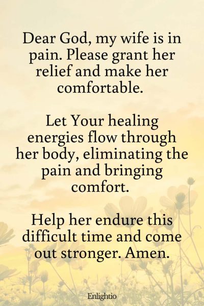 Prayer for My Wife's Relief from Pain: Dear God, my wife is in pain. Please grant her relief and make her comfortable. Let Your healing energies flow through her body, eliminating the pain and bringing comfort. Help her endure this difficult time and come out stronger. Amen.