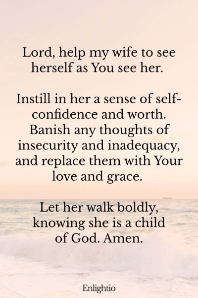Prayer for My Wife's Self-Confidence: Lord, help my wife to see herself as You see her. Instill in her a sense of self-confidence and worth. Banish any thoughts of insecurity and inadequacy, and replace them with Your love and grace. Let her walk boldly, knowing she is a child of God. Amen.
