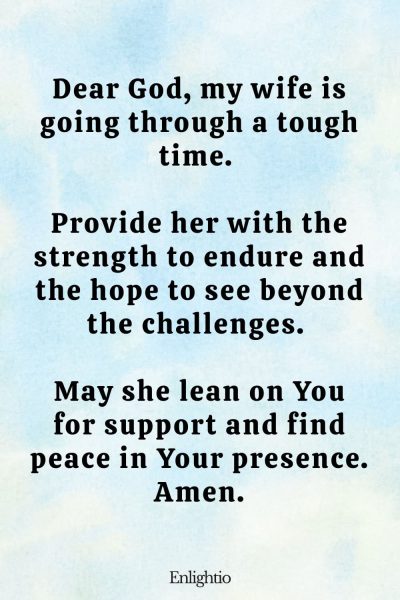 Prayer for My Wife's Strength in Tough Times: Dear God, my wife is going through a tough time. Provide her with the strength to endure and the hope to see beyond the challenges. May she lean on You for support and find peace in Your presence. Amen.