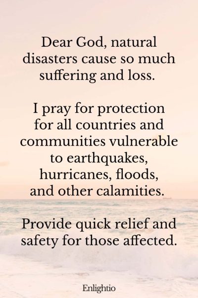Prayer for Natural Disaster Safety: Dear God, natural disasters cause so much suffering and loss. I pray for protection for all countries and communities vulnerable to earthquakes, hurricanes, floods, and other calamities. Provide quick relief and safety for those affected.