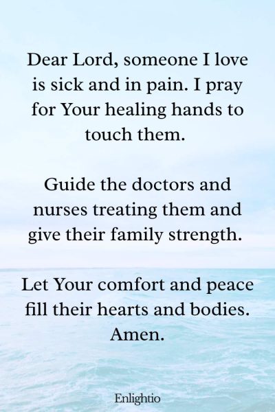 Prayer for Pain (for a Loved One’s Health): Dear Lord, someone I love is sick and in pain. I pray for Your healing hands to touch them. Guide the doctors and nurses treating them and give their family strength. Let Your comfort and peace fill their hearts and bodies. Amen.