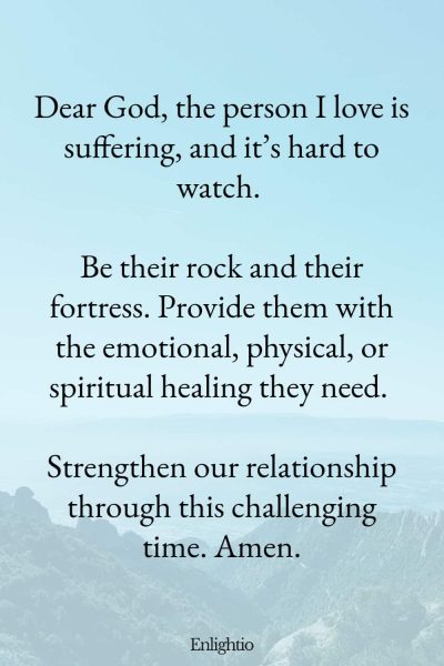 Prayer for Pain (for a Partner’s Struggles): Dear God, the person I love is suffering, and it’s hard to watch. Be their rock and their fortress. Provide them with the emotional, physical, or spiritual healing they need. Strengthen our relationship through this challenging time. Amen.
