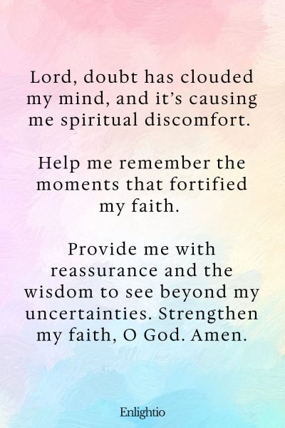 Prayer for Pain (for Faith in Doubt): Lord, doubt has clouded my mind, and it’s causing me spiritual discomfort. Help me remember the moments that fortified my faith. Provide me with reassurance and the wisdom to see beyond my uncertainties. Strengthen my faith, O God. Amen.