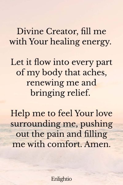 Prayer for Pain (for Healing Energy): Divine Creator, fill me with Your healing energy. Let it flow into every part of my body that aches, renewing me and bringing relief. Help me to feel Your love surrounding me, pushing out the pain and filling me with comfort. Amen.