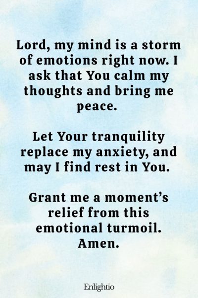 Prayer for Pain (for Inner Peace): Lord, my mind is a storm of emotions right now. I ask that You calm my thoughts and bring me peace. Let Your tranquility replace my anxiety, and may I find rest in You. Grant me a moment’s relief from this emotional turmoil. Amen.
