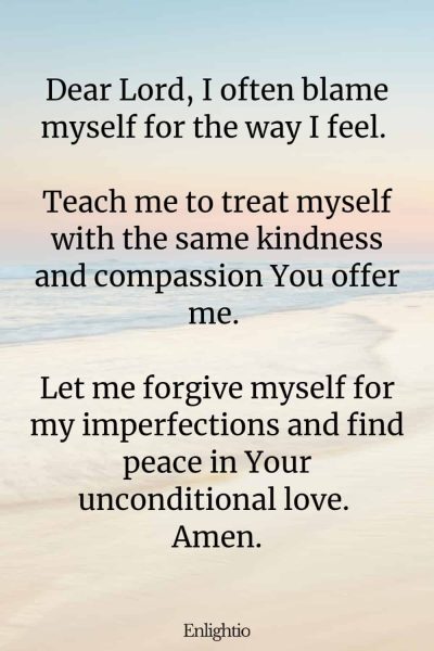 Prayer for Pain (for Self-Compassion): Dear Lord, I often blame myself for the way I feel. Teach me to treat myself with the same kindness and compassion You offer me. Let me forgive myself for my imperfections and find peace in Your unconditional love. Amen.