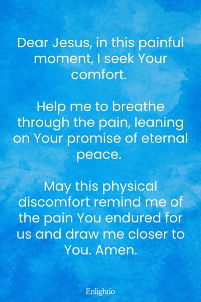 Prayer for Painful Moments: Dear Jesus, in this painful moment, I seek Your comfort. Help me to breathe through the pain, leaning on Your promise of eternal peace. May this physical discomfort remind me of the pain You endured for us and draw me closer to You. Amen.