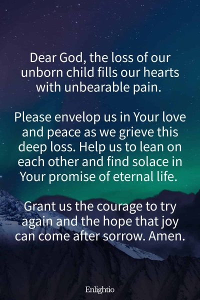 Prayer for Parents After a Miscarriage: Dear God, the loss of our unborn child fills our hearts with unbearable pain. Please envelop us in Your love and peace as we grieve this deep loss. Help us to lean on each other and find solace in Your promise of eternal life. Grant us the courage to try again and the hope that joy can come after sorrow. Amen.