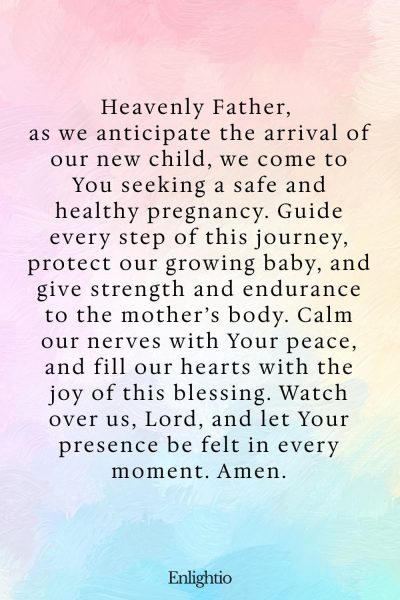 Prayer for Parents (for a Safe Pregnancy): Heavenly Father, as we anticipate the arrival of our new child, we come to You seeking a safe and healthy pregnancy. Guide every step of this journey, protect our growing baby, and give strength and endurance to the mother’s body. Calm our nerves with Your peace, and fill our hearts with the joy of this blessing. Watch over us, Lord, and let Your presence be felt in every moment. Amen.