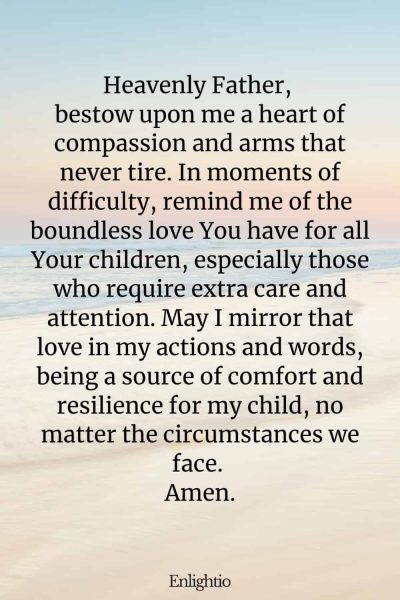 Prayer for Parents (for Compassion and Resilience): Heavenly Father, bestow upon me a heart of compassion and arms that never tire. In moments of difficulty, remind me of the boundless love You have for all Your children, especially those who require extra care and attention. May I mirror that love in my actions and words, being a source of comfort and resilience for my child, no matter the circumstances we face. Amen.