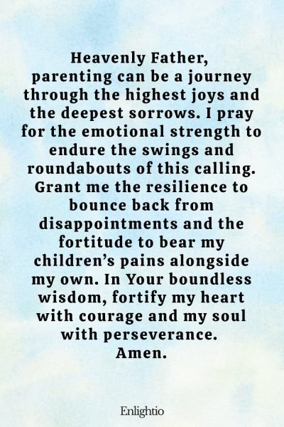 Prayer for Parents (for Emotional Resilience): Heavenly Father, parenting can be a journey through the highest joys and the deepest sorrows. I pray for the emotional strength to endure the swings and roundabouts of this calling. Grant me the resilience to bounce back from disappointments and the fortitude to bear my children’s pains alongside my own. In Your boundless wisdom, fortify my heart with courage and my soul with perseverance. Amen.